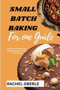 Small Batch Baking for One Guide: 25 Sweet and Appetizing Delicious Bakes to Satisfy Your Cravings