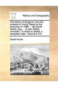 The History of England, from the Invasion of Julius Caesar to the Revolution in 1688. ... by David Hume, Esq. ... a New Edition, Corrected. to Which Is Added, a Complete Index. Volume 8 of 8