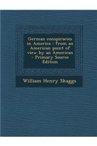 German Conspiracies in America: From an American Point of View by an American: From an American Point of View by an American