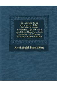 An Answer to an Anonymous Libel, Entitled Articles Exhibited Against Lord Archibald Hamilton, Late Governour of Jamaica - Primary Source Edition