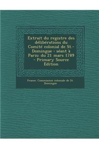 Extrait Du Registre Des Deliberations Du Comite Colonial de St.-Domingue: Seant a Paris: Du 21 Mars 1789 - Primary Source Edition: Seant a Paris: Du 21 Mars 1789 - Primary Source Edition