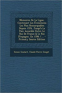 Memoires de la Ligue, Contenant Les Évenemens Les Plus Remarquables Depuis 1576, Jusqu'à La Paix Accordée Entre Le Roi de France & Le Roi d'Espagne, En 1598 /....