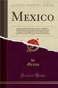 Mexico: Important Official Documents; Term of Office of President Juarez; Extraordinary Powers Conferred by Congress; Unexampled Votes of Confidence; Four Successive Sessions of Congress Endorse the President (Classic Reprint)