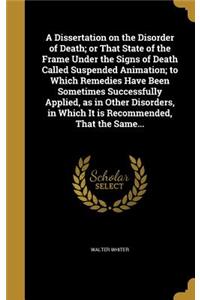 A Dissertation on the Disorder of Death; or That State of the Frame Under the Signs of Death Called Suspended Animation; to Which Remedies Have Been Sometimes Successfully Applied, as in Other Disorders, in Which It is Recommended, That the Same...