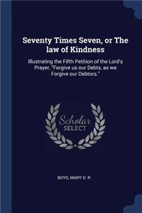 Seventy Times Seven, or The law of Kindness: Illustrating the Fifth Petition of the Lord's Prayer, "Forgive us our Debts, as we Forgive our Debtors."