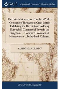 The British Itinerary or Travellers Pocket Companion Throughout Great Britain Exhibiting the Direct Route to Every Borough & Commercial Town in the Kingdom. ... Compiled From Actual Measurement ... by Nathanl. Coltman;