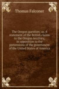 Oregon question; or, A statement of the British claims to the Oregon territory, in opposition to the pretensions of the government of the United States of America