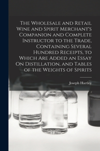Wholesale and Retail Wine and Spirit Merchant's Companion and Complete Instructor to the Trade, Containing Several Hundred Receipts, to Which Are Added an Essay On Distillation, and Tables of the Weights of Spirits