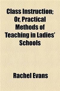Class Instruction; Or, Practical Methods of Teaching in Ladies' Schools