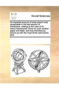 An impartial account of what pass'd most remarkable in the last session of Parliament, relating to the case of Dr. Henry Sacheverell. Done on such another paper and letter, and may therefore be bound up with the Tryal of the said Doctor, [sic]