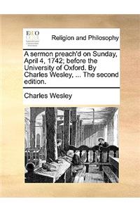 A Sermon Preach'd on Sunday, April 4, 1742; Before the University of Oxford. by Charles Wesley, ... the Second Edition.