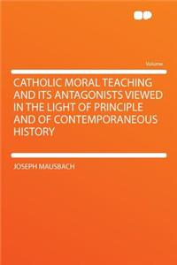 Catholic Moral Teaching and Its Antagonists Viewed in the Light of Principle and of Contemporaneous History