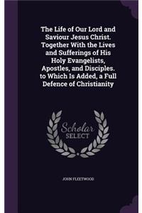 The Life of Our Lord and Saviour Jesus Christ. Together with the Lives and Sufferings of His Holy Evangelists, Apostles, and Disciples. to Which Is Added, a Full Defence of Christianity