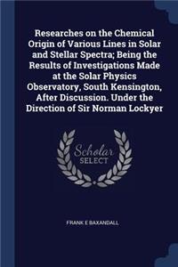 Researches on the Chemical Origin of Various Lines in Solar and Stellar Spectra; Being the Results of Investigations Made at the Solar Physics Observatory, South Kensington, After Discussion. Under the Direction of Sir Norman Lockyer