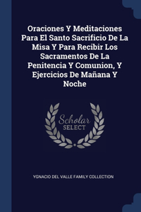 Oraciones Y Meditaciones Para El Santo Sacrificio De La Misa Y Para Recibir Los Sacramentos De La Penitencia Y Comunion, Y Ejercicios De Mañana Y Noche