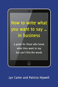 How to Write What You Want to Say ... in Business: A Guide for Those Who Know What They Want to Say But Can't Find the Words