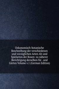 Oekonomisch-botanische Beschreibung der verschiedenen und vorzuglichen Arten Ab-und Spielarten der Rosen: zu naherer Berichtigung derselben fur . und Garten Volume v.1 (German Edition)