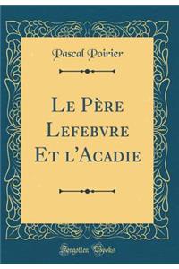 Le PÃ¨re Lefebvre Et l'Acadie (Classic Reprint)