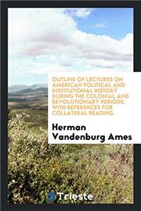 Outline of Lectures on American Political and Institutional History During the Colonial and Revolutionary Periods, with References for Collateral Reading