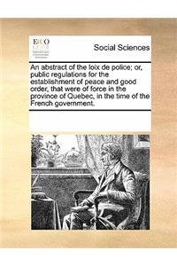 An Abstract of the Loix de Police; Or, Public Regulations for the Establishment of Peace and Good Order, That Were of Force in the Province of Quebec, in the Time of the French Government.