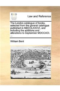 The London catalogue of books, selected from the general catalogue published in MDCCLXXXVI, and including the additions and alterations to September MDCCXCI. ...