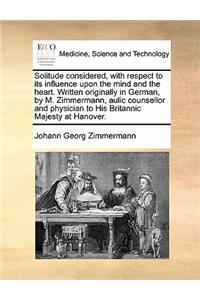 Solitude considered, with respect to its influence upon the mind and the heart. Written originally in German, by M. Zimmermann, aulic counsellor and physician to His Britannic Majesty at Hanover.