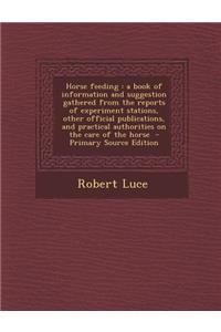 Horse Feeding: A Book of Information and Suggestion Gathered from the Reports of Experiment Stations, Other Official Publications, and Practical Authorities on the Care of the Horse - Primary Source Edition
