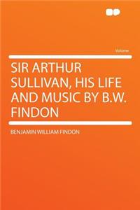Sir Arthur Sullivan, His Life and Music by B.W. Findon