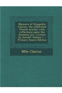 Memoirs of Hyppolite Clairon, the Celebrated French Actress: With Reflections Upon the Dramatic Art, Written by Herself Volume 1