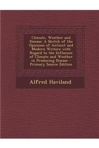 Climate, Weather and Disease: A Sketch of the Opinions of Antient and Modern Writers with Regard to the Influence of Climate and Weather in Producin