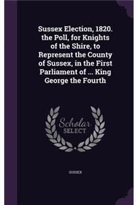 Sussex Election, 1820. the Poll, for Knights of the Shire, to Represent the County of Sussex, in the First Parliament of ... King George the Fourth