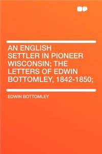 An English Settler in Pioneer Wisconsin; The Letters of Edwin Bottomley, 1842-1850;