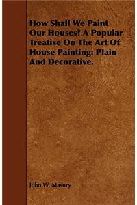 How Shall We Paint Our Houses? a Popular Treatise on the Art of House Painting: Plain and Decorative.