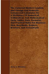 The Universal Modern Cambist, And Foreign And Domestic Commercial Calculator; Or, A Dictionary Of Numerical, Arithmetical, And Mathematical Facts, Tables, Data, Formulas, And Practical Rules For Business-Men, Merchants, Bankers, Brockers, And Accou