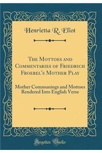 The Mottoes and Commentaries of Friedrich Froebel's Mother Play: Mother Communings and Mottoes Rendered Into English Verse (Classic Reprint)