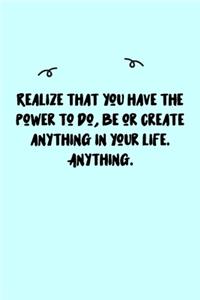 Realize that you have the power to do, be or create anything in your life. Anything. Journal