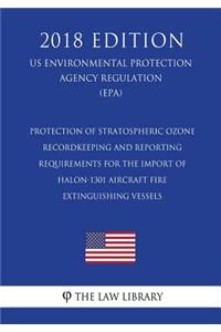 Protection of Stratospheric Ozone - Recordkeeping and Reporting Requirements for the Import of Halon-1301 Aircraft Fire Extinguishing Vessels (US Environmental Protection Agency Regulation) (EPA) (2018 Edition)