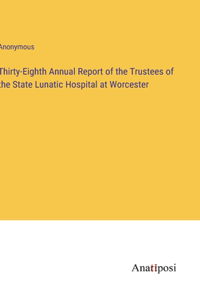 Thirty-Eighth Annual Report of the Trustees of the State Lunatic Hospital at Worcester