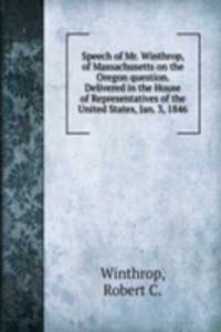 Speech of Mr. Winthrop, of Massachusetts on the Oregon question. Delivered in the House of Representatives of the United States, Jan. 3, 1846