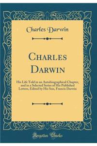 Charles Darwin: His Life Told in an Autobiographical Chapter, and in a Selected Series of His Published Letters, Edited by His Son, Francis Darwin (Classic Reprint)