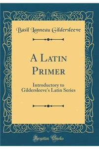 A Latin Primer: Introductory to Gildersleeve's Latin Series (Classic Reprint)
