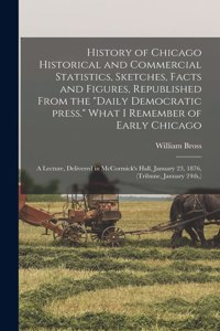 History of Chicago Historical and Commercial Statistics, Sketches, Facts and Figures, Republished From the "Daily Democratic Press." What I Remember of Early Chicago; a Lecture, Delivered in McCormick's Hall, January 23, 1876, (Tribune, January 24t