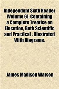 Independent Sixth Reader (Volume 6); Containing a Complete Treatise on Elocution, Both Scientific and Practical Illustrated with Diagrams, Select and Classified Readings and Recitations, with Copious Notes, and a Full Supplementary Index