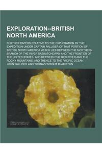 Exploration--British North America; Further Papers Relative to the Exploration by the Expedition Under Captain Palliser of That Portion of British Nor