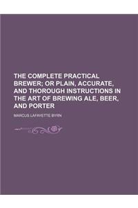 The Complete Practical Brewer; Or Plain, Accurate, and Thorough Instructions in the Art of Brewing Ale, Beer, and Porter