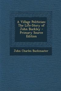 A Village Politician: The Life-Story of John Buckley - Primary Source Edition: The Life-Story of John Buckley - Primary Source Edition