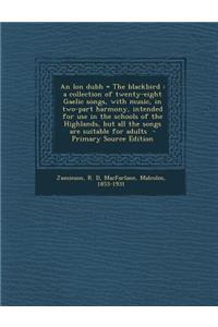 An Lon Dubh = the Blackbird: A Collection of Twenty-Eight Gaelic Songs, with Music, in Two-Part Harmony, Intended for Use in the Schools of the Highlands, But All the Songs Are Suitable for Adults: A Collection of Twenty-Eight Gaelic Songs, with Music, in Two-Part Harmony, Intended for Use in the Schools of the Highlands, But All the Songs Are 