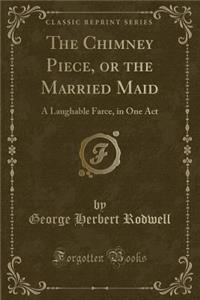 The Chimney Piece, or the Married Maid: A Laughable Farce, in One Act (Classic Reprint)