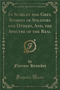 In Scarlet and Grey, Stories of Soldiers and Others, And, the Spectre of the Real (Classic Reprint)