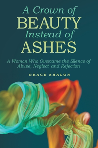 Crown of Beauty Instead of Ashes: A Woman Who Overcame the Silence of Abuse, Neglect, and Rejection